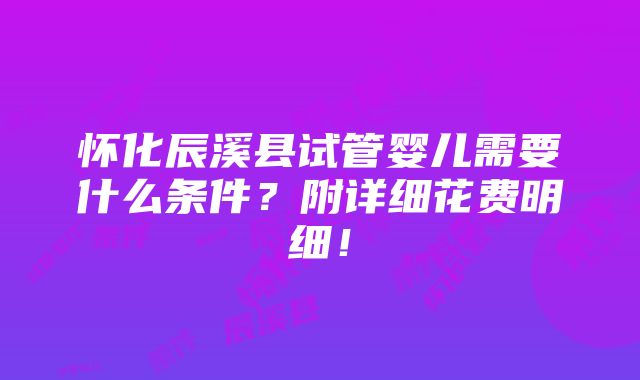 怀化辰溪县试管婴儿需要什么条件？附详细花费明细！