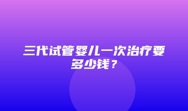 三代试管婴儿一次治疗要多少钱？