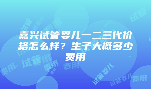 嘉兴试管婴儿一二三代价格怎么样？生子大概多少费用