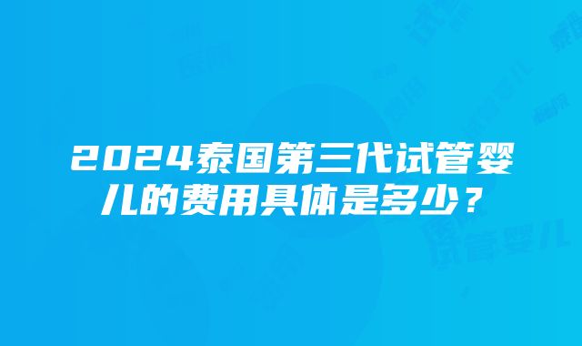 2024泰国第三代试管婴儿的费用具体是多少？