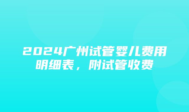 2024广州试管婴儿费用明细表，附试管收费