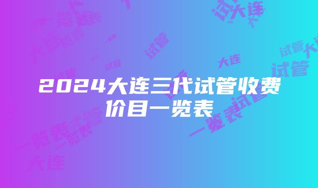 2024大连三代试管收费价目一览表