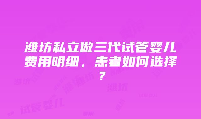 潍坊私立做三代试管婴儿费用明细，患者如何选择？