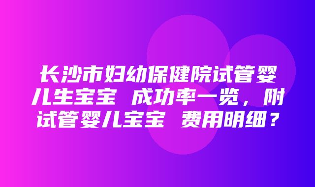 长沙市妇幼保健院试管婴儿生宝宝 成功率一览，附试管婴儿宝宝 费用明细？