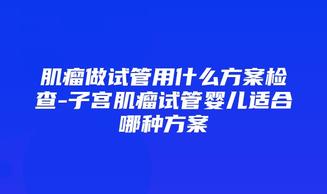 肌瘤做试管用什么方案检查-子宫肌瘤试管婴儿适合哪种方案