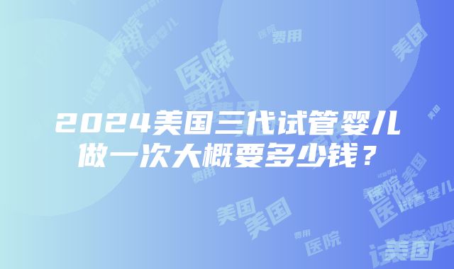 2024美国三代试管婴儿做一次大概要多少钱？