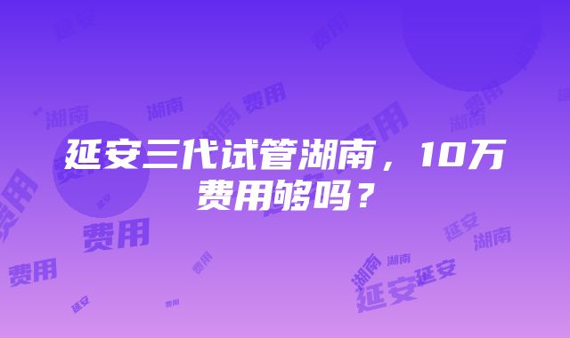 延安三代试管湖南，10万费用够吗？