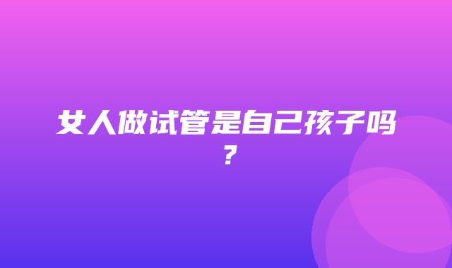 女人做试管是自己孩子吗？