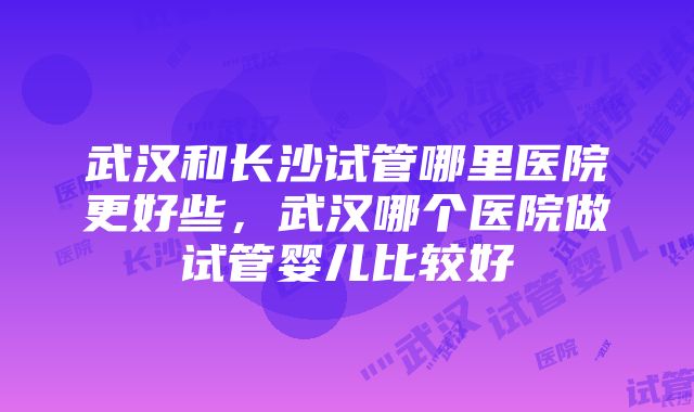 武汉和长沙试管哪里医院更好些，武汉哪个医院做试管婴儿比较好