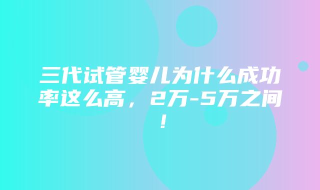 三代试管婴儿为什么成功率这么高，2万-5万之间！