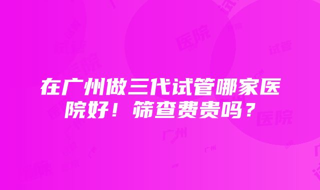 在广州做三代试管哪家医院好！筛查费贵吗？