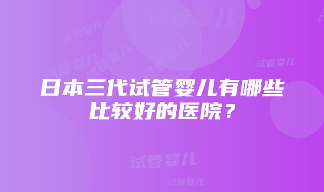 日本三代试管婴儿有哪些比较好的医院？