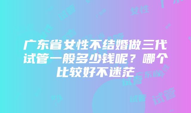 广东省女性不结婚做三代试管一般多少钱呢？哪个比较好不迷茫