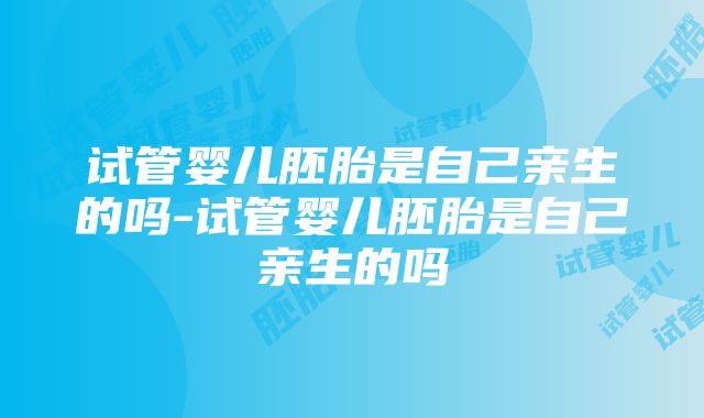 试管婴儿胚胎是自己亲生的吗-试管婴儿胚胎是自己亲生的吗