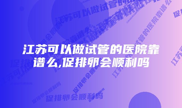 江苏可以做试管的医院靠谱么,促排卵会顺利吗