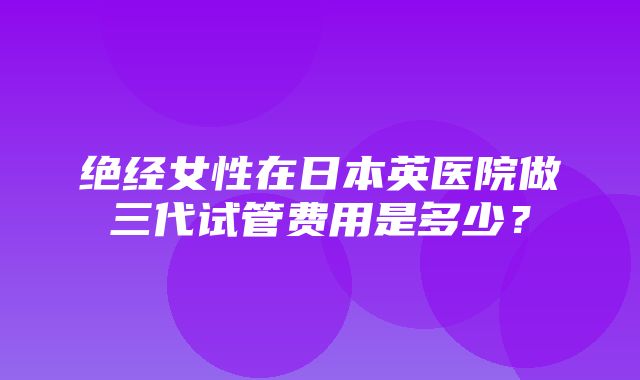 绝经女性在日本英医院做三代试管费用是多少？