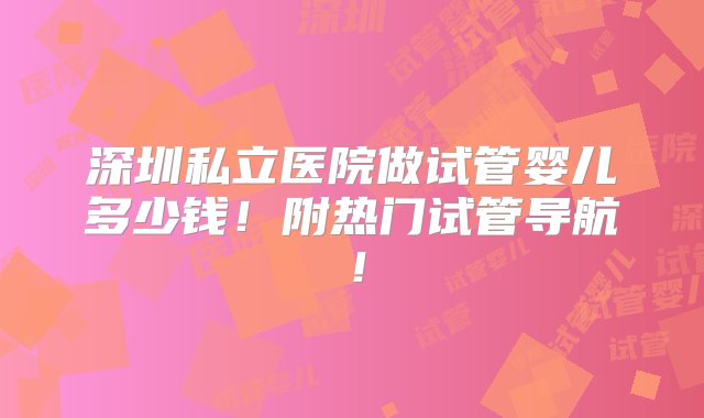 深圳私立医院做试管婴儿多少钱！附热门试管导航！