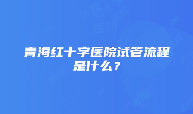 青海红十字医院试管流程是什么？