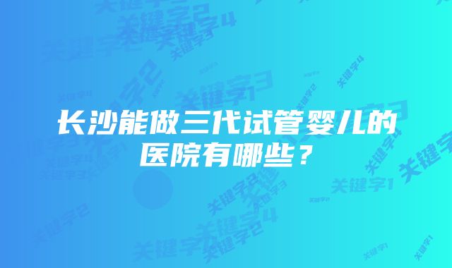 长沙能做三代试管婴儿的医院有哪些？