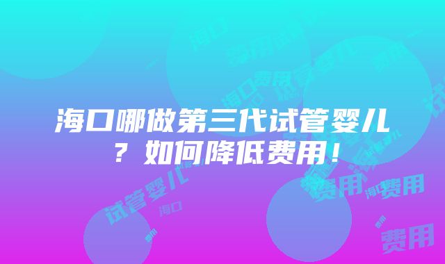 海口哪做第三代试管婴儿？如何降低费用！