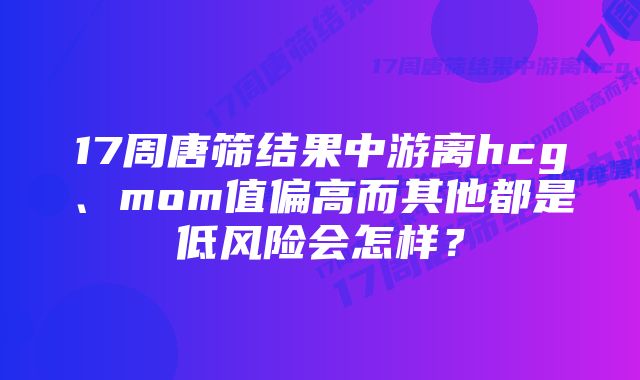 17周唐筛结果中游离hcg、mom值偏高而其他都是低风险会怎样？