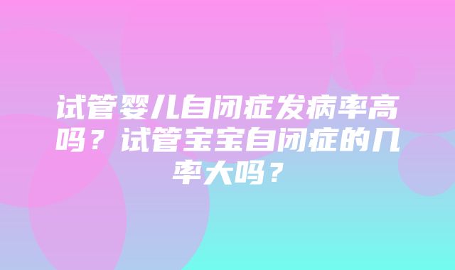 试管婴儿自闭症发病率高吗？试管宝宝自闭症的几率大吗？