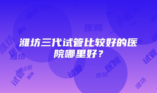 潍坊三代试管比较好的医院哪里好？