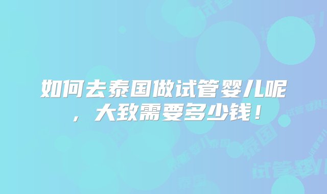 如何去泰国做试管婴儿呢，大致需要多少钱！