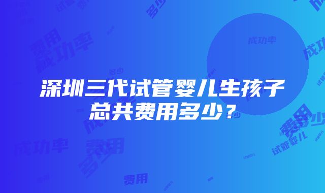 深圳三代试管婴儿生孩子总共费用多少？