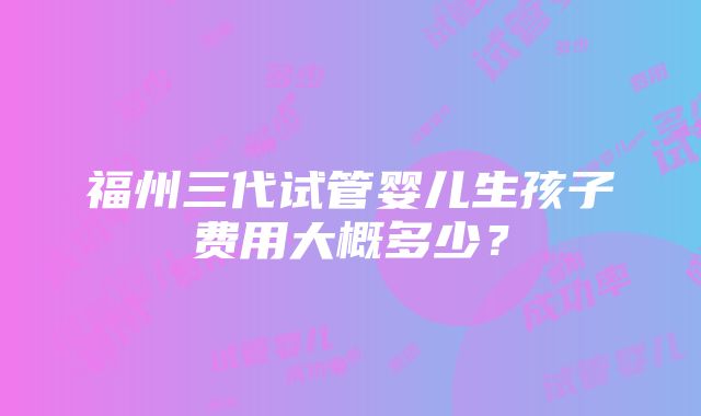 福州三代试管婴儿生孩子费用大概多少？