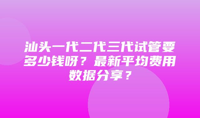 汕头一代二代三代试管要多少钱呀？最新平均费用数据分享？