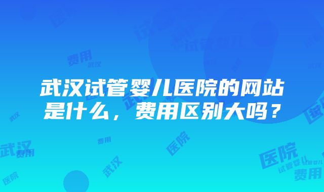 武汉试管婴儿医院的网站是什么，费用区别大吗？