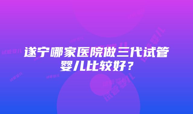 遂宁哪家医院做三代试管婴儿比较好？