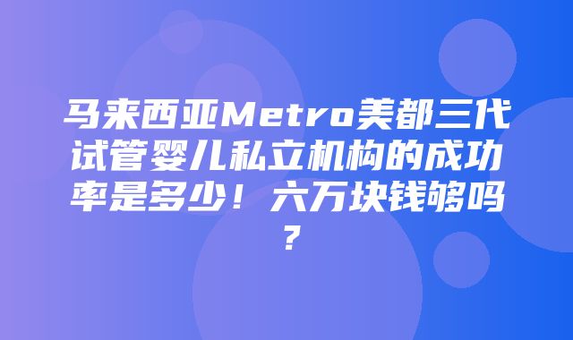 马来西亚Metro美都三代试管婴儿私立机构的成功率是多少！六万块钱够吗？