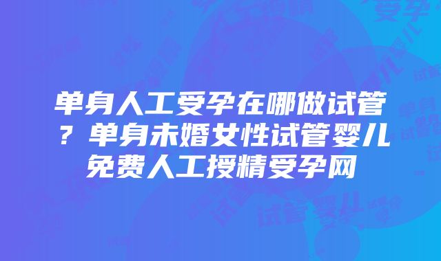 单身人工受孕在哪做试管？单身未婚女性试管婴儿免费人工授精受孕网