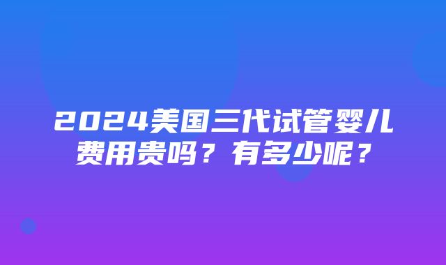 2024美国三代试管婴儿费用贵吗？有多少呢？