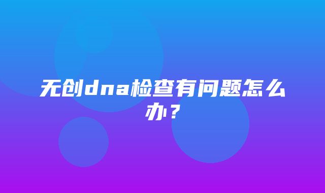 无创dna检查有问题怎么办？