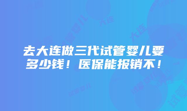 去大连做三代试管婴儿要多少钱！医保能报销不！