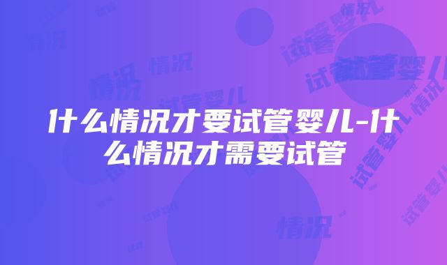 什么情况才要试管婴儿-什么情况才需要试管