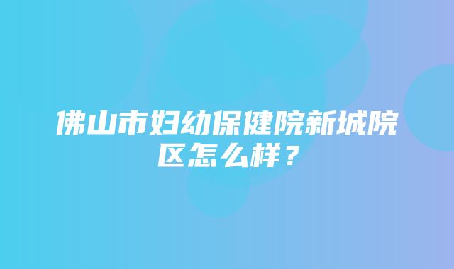 佛山市妇幼保健院新城院区怎么样？