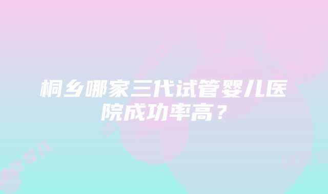 桐乡哪家三代试管婴儿医院成功率高？