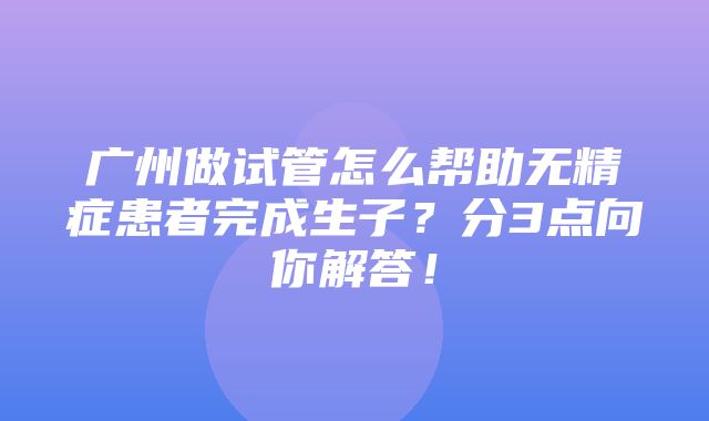 广州做试管怎么帮助无精症患者完成生子？分3点向你解答！