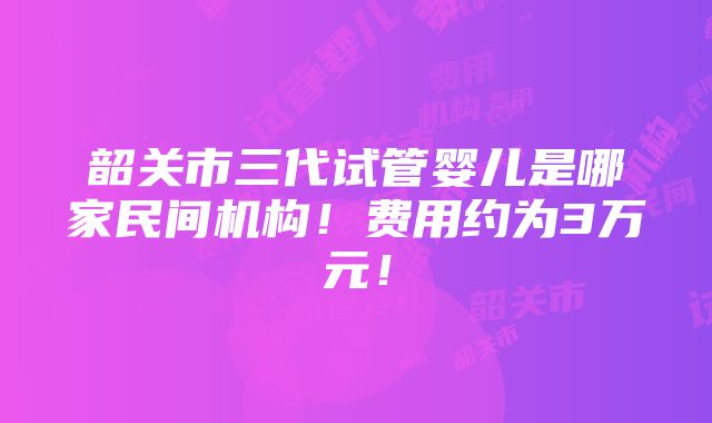 韶关市三代试管婴儿是哪家民间机构！费用约为3万元！