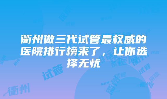 衢州做三代试管最权威的医院排行榜来了，让你选择无忧