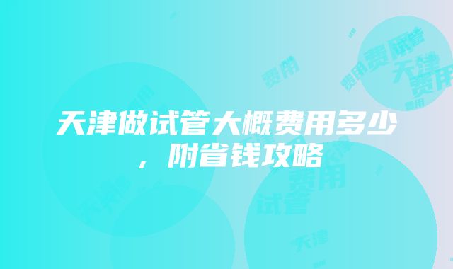 天津做试管大概费用多少，附省钱攻略