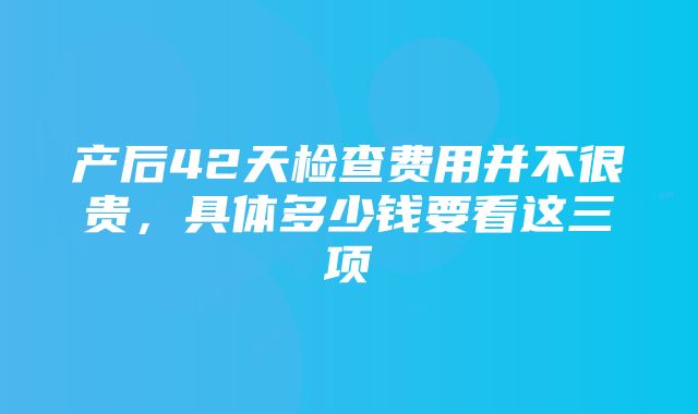 产后42天检查费用并不很贵，具体多少钱要看这三项