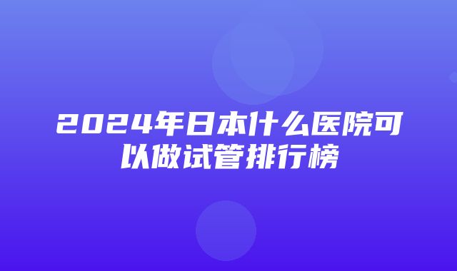 2024年日本什么医院可以做试管排行榜