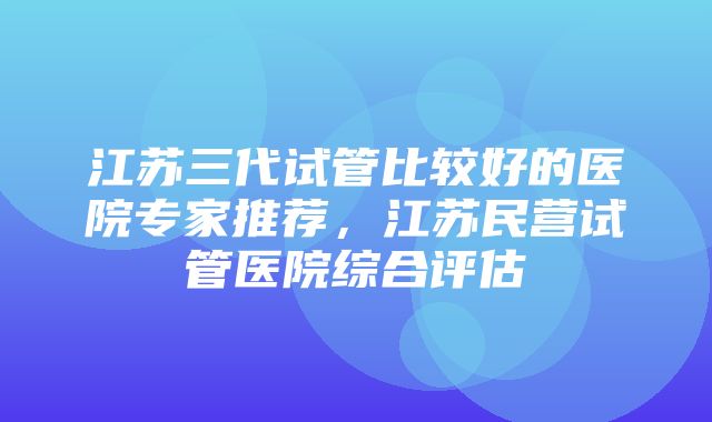 江苏三代试管比较好的医院专家推荐，江苏民营试管医院综合评估