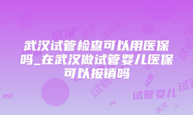 武汉试管检查可以用医保吗_在武汉做试管婴儿医保可以报销吗