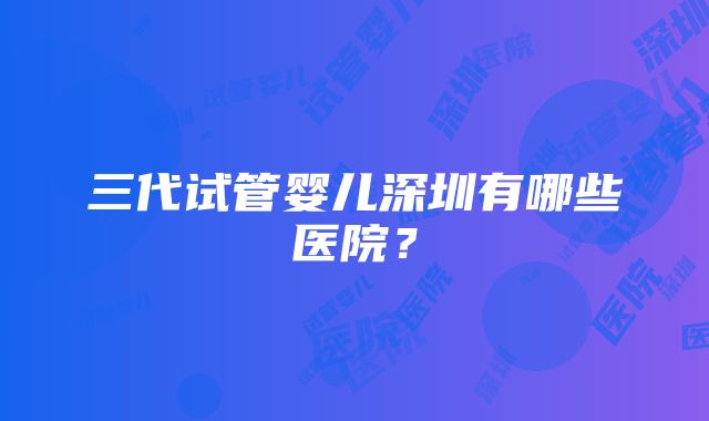 三代试管婴儿深圳有哪些医院？